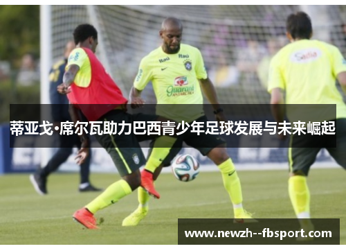 蒂亚戈·席尔瓦助力巴西青少年足球发展与未来崛起
