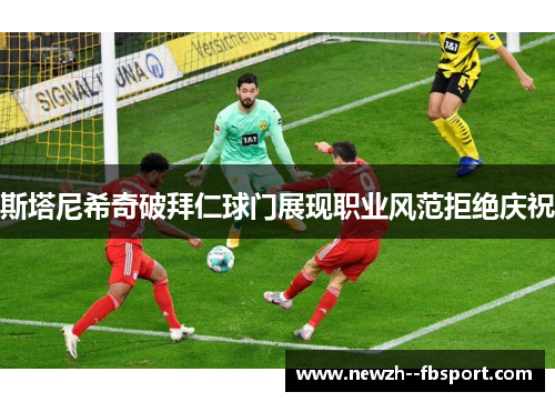斯塔尼希奇破拜仁球门展现职业风范拒绝庆祝 斯塔尼希奇破拜仁球门展现职业风范拒绝庆祝