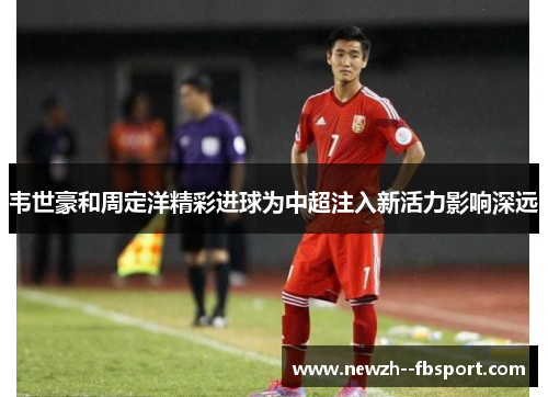 韦世豪和周定洋精彩进球为中超注入新活力影响深远